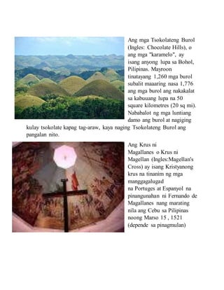 Ang mga Tsokolateng Burol
(Ingles: Chocolate Hills), o
ang mga "karamelo", ay
isang anyong lupa sa Bohol,
Pilipinas. Mayroon
tinatayang 1,260 mga burol
subalit maaaring nasa 1,776
ang mga burol ang nakakalat
sa kabuuang lupa na 50
square kilometres (20 sq mi).
Nababalot ng mga luntiang
damo ang burol at nagiging
kulay tsokolate kapag tag-araw, kaya naging Tsokolateng Burol ang
pangalan nito.
Ang Krus ni
Magallanes o Krus ni
Magellan (Ingles:Magellan's
Cross) ay isang Kristyanong
krus na tinanim ng mga
manggagalugad
na Portuges at Espanyol na
pinangunahan ni Fernando de
Magallanes nang marating
nila ang Cebu sa Pilipinas
noong Marso 15 , 1521
(depende sa pinagmulan)
 