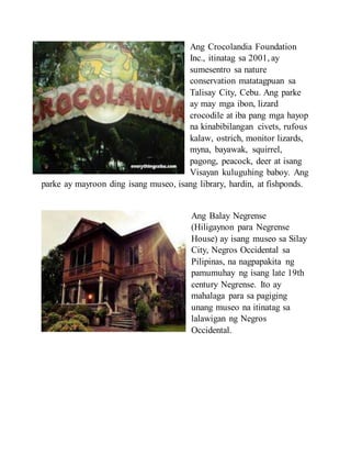 Ang Crocolandia Foundation
Inc., itinatag sa 2001, ay
sumesentro sa nature
conservation matatagpuan sa
Talisay City, Cebu. Ang parke
ay may mga ibon, lizard
crocodile at iba pang mga hayop
na kinabibilangan civets, rufous
kalaw, ostrich, monitor lizards,
myna, bayawak, squirrel,
pagong, peacock, deer at isang
Visayan kuluguhing baboy. Ang
parke ay mayroon ding isang museo, isang library, hardin, at fishponds.
Ang Balay Negrense
(Hiligaynon para Negrense
House) ay isang museo sa Silay
City, Negros Occidental sa
Pilipinas, na nagpapakita ng
pamumuhay ng isang late 19th
century Negrense. Ito ay
mahalaga para sa pagiging
unang museo na itinatag sa
lalawigan ng Negros
Occidental.
 