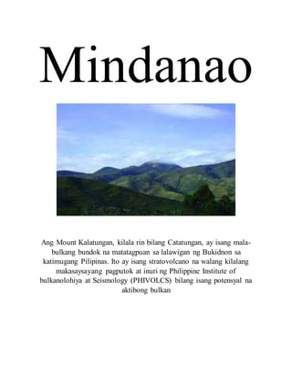 Mindanao
Ang Mount Kalatungan, kilala rin bilang Catatungan, ay isang mala-
bulkang bundok na matatagpuan sa lalawigan ng Bukidnon sa
katimugang Pilipinas. Ito ay isang stratovolcano na walang kilalang
makasaysayang pagputok at inuri ng Philippine Institute of
bulkanolohiya at Seismology (PHIVOLCS) bilang isang potensyal na
aktibong bulkan
 