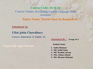 Course Code: HUM 282
Course Name: Developing English Language Skills
Sessional
Topics Name: Tourist Spot In Bangladesh
Submitted To:
Ulfat jebin Chowdhury
Lecturer, Department of English, SU.
Submitted By : Group No 3
Student Name
1. Saifur Rahman
2. Md. Saiful Islam
3. Md. Washim Akram
4. Mst. Afsana Ahmed
5. Md. Mizanur Rahman
PreparedBy-SaifurRahman
 