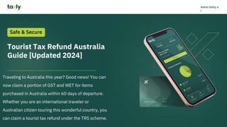 Tourist Tax Refund Australia
Guide [Updated 2024]
Traveling to Australia this year? Good news! You can
now claim a portion of GST and WET for items
purchased in Australia within 60 days of departure.
Whether you are an international traveler or
Australian citizen touring this wonderful country, you
can claim a tourist tax refund under the TRS scheme.
Safe & Secure
www.taxly.a
i
 