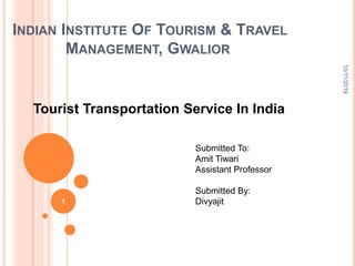 INDIAN INSTITUTE OF TOURISM & TRAVEL
MANAGEMENT, GWALIOR
Tourist Transportation Service In India
10/11/2019
1
Submitted To:
Amit Tiwari
Assistant Professor
Submitted By:
Divyajit
 
