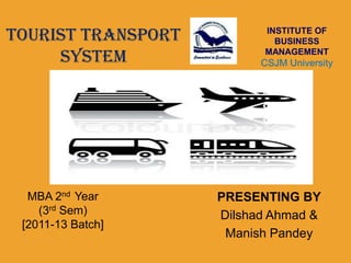 TOURIST TRANSPORT         INSTITUTE OF
                            BUSINESS

     SYSTEM               MANAGEMENT
                          CSJM University
                             Kanpur




  MBA 2nd Year      PRESENTING BY
    (3rd Sem)       Dilshad Ahmad &
 [2011-13 Batch]
                     Manish Pandey
 