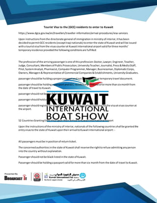 Tourist Visa to the (GCC) residents to enter to Kuwait
https://www.dgca.gov.kw/en/travellers/traveller-information/arrival-procedures/visa-services
Upon instructionsfromthe directorate general of immigrationinministryof interior,ithasbeen
decidedtopermitGCCresidents(exceptIraqi nationals) toenterthe state of Kuwaitandwill be issued
witha touristvisafromthe visascounterat Kuwaitinternational airportvalidforthree months’
temporaryresidence providedthe followingconditionsare fulfilled:
The professionof the arrivingpassengerisone of thisprofession:Doctor,Lawyer,Engineer,Teacher,
Judge,Consultant,Membersof PublicProsecution,UniversityTeacher,Journalist,Press&MediaStaff,
Pilot,SystemAnalyst,Pharmacist,ComputerProgrammer,Manager,Businessman,DiplomaticCorps,
Owners,Managers& Representative of Commercial Companies&Establishments,UniversityGraduates.
passengershouldbe holdingaproperpassportandnot lassespassé ortemporarytravel document.
passengershouldbe holdingapassportandGCC residence permitvalidformore thansix monthfrom
the date of travel to Kuwait.
passengershouldnotbe blacklistedinthe state of Kuwait.
passengershouldholdareturnticket.
passengershouldregisterhisresidenceaddressinKuwaitwhenapplyingforthe visaatvisascounterat
the airport.
52 CountriesGrantingEntryVisaUpon theirArrival toKuwaitInternationalAirport
Upon the instructionsof the ministryof interior,nationalsof the followingcountriesshallbe grantedthe
entryvisasto the state of Kuwaitupontheirarrival toKuwaitinternational airport: -
All passengersmustbe inpositionof returnticket.
The concernedauthoritiesinthe state of Kuwaitshall reservethe righttorefuse admittinganyperson
intothe country withoutexplanation.
Passengershouldnotbe blacklistedinthe state of Kuwait.
Passengershouldbe holdingapassportvalidformore thansix monthfrom the date of travel toKuwait.
 