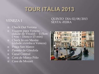 QUINTO DIA 02/08/2013
VENEZA 1                        SEXTA -FEIRA
   Check Out Verona
   Viagem para Veneza –
    cidade de Vivaldi - 115km
    ( +ou – 1hora e 15 min)
   Check In em Mestre
    (cidade vizinha a Veneza)
   Praça San Marco
   Passeio de Gôndola
   Canal Central
   Casa de Marco Pólo
   Casa de Mozart
 