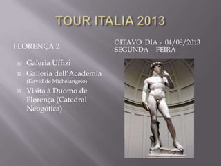 OITAVO DIA - 04/08/2013
FLORENÇA 2                    SEGUNDA - FEIRA
   Galeria Uffizi
   Galleria dell’Academia
    (David de Michelangelo)
   Visita à Duomo de
    Florença (Catedral
    Neogótica)
 