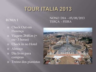 NONO DIA - 05/08/2013
ROMA 1                     TERÇA - FEIRA
   Check Out em
    Florença
   Viagem 284Km (+
    ou– 3 horas)
   Check in no Hotel
   Almoço
   Dia livre para
    compras
   Treino dos pianistas
 