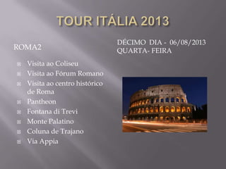 DÉCIMO DIA - 06/08/2013
ROMA2                            QUARTA- FEIRA
   Visita ao Coliseu
   Visita ao Fórum Romano
   Visita ao centro histórico
    de Roma
   Pantheon
   Fontana di Trevi
   Monte Palatino
   Coluna de Trajano
   Via Appia
 