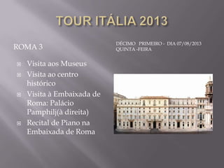 DÉCIMO PRIMEIRO - DIA 07/08/2013
ROMA 3                      QUINTA -FEIRA


   Visita aos Museus
   Visita ao centro
    histórico
   Visita à Embaixada de
    Roma: Palácio
    Pamphilj(à direita)
   Recital de Piano na
    Embaixada de Roma
 