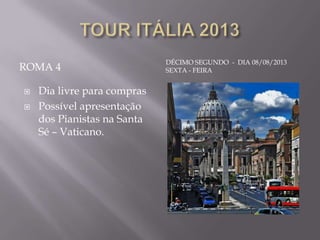 DÉCIMO SEGUNDO - DIA 08/08/2013
ROMA 4                       SEXTA - FEIRA


   Dia livre para compras
   Possível apresentação
    dos Pianistas na Santa
    Sé – Vaticano.
 