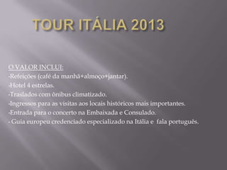 O VALOR INCLUI:
•Refeições (café da manhã+almoço+jantar).

•Hotel 4 estrelas.

•Traslados com ônibus climatizado.

•Ingressos para as visitas aos locais históricos mais importantes.

•Entrada para o concerto na Embaixada e Consulado.

• Guia europeu credenciado especializado na Itália e fala português.
 