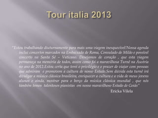 “Estou trabalhando diuturnamente para mais uma viagem inesquecível!Nossa agenda
    inclui concertos marcados na Embaixada de Roma, Consulado de Milão e possível
    concerto na Santa Sé – Vaticano. Desejamos de coração , que esta viagem
    permaneça na memória de todos, assim como foi a maravilhosa Turnê na Áustria
    no ano de 2012.Estou certa que terei o privilégio e o prazer de viajar com pessoas
    que admiram e promovem a cultura de nosso Estado.Sem dúvida esta turnê irá
    divulgar a música clássica brasileira, enriquecer a cultura e a vida de meus jovens
    alunos e ainda, mostrar para o berço da música clássica mundial , que nós
    também temos talentosos pianistas em nosso maravilhoso Estado de Goiás”
                                                               Ericka Vilela
 