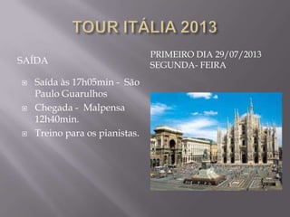 PRIMEIRO DIA 29/07/2013
SAÍDA                           SEGUNDA- FEIRA
   Saída às 17h05min - São
    Paulo Guarulhos
   Chegada - Malpensa
    12h40min.
   Treino para os pianistas.
 