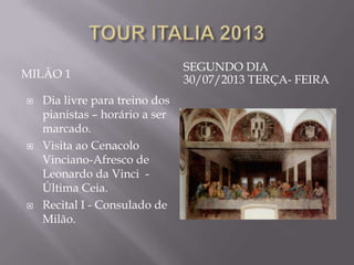 SEGUNDO DIA
MILÃO 1                         30/07/2013 TERÇA- FEIRA
   Dia livre para treino dos
    pianistas – horário a ser
    marcado.
   Visita ao Cenacolo
    Vinciano-Afresco de
    Leonardo da Vinci -
    Última Ceia.
   Recital I - Consulado de
    Milão.
 