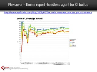 Flexcover – Emma report -headless agent for CI builds
http://www.eyefodder.com/blog/2009/07/flex_code_coverage_process_par.shtml#more
 