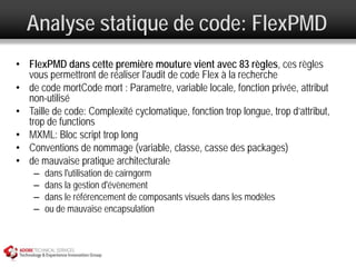 Analyse statique de code: FlexPMD
• FlexPMD dans cette première mouture vient avec 83 règles, ces règles
  vous permettront de réaliser l'audit de code Flex à la recherche
• de code mortCode mort : Parametre, variable locale, fonction privée, attribut
  non-utilisé
• Taille de code: Complexité cyclomatique, fonction trop longue, trop d’attribut,
  trop de functions
• MXML: Bloc script trop long
• Conventions de nommage (variable, classe, casse des packages)
• de mauvaise pratique architecturale
    –   dans l'utilisation de cairngorm
    –   dans la gestion d'évènement
    –   dans le référencement de composants visuels dans les modèles
    –   ou de mauvaise encapsulation
 