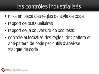 les contrôles industrialisés
•   mise en place des règles de style de code
•   rapport de tests unitaires
•   rapport de la couverture de ces tests
•   contrôle automatisé des règles, des pattern et
    anti-pattern de code par outils d’analyse
    statique de code
 