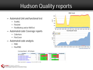 Hudson Quality reports
– Automated Unit and functional test
    • TestNG
    • FlexUnit
    • FlexMonkey and or RIATest
– Automated code Coverage reports
    • Cobertura
    • FlexCover
– Automated code analysis
    • PMD
    • FlexPMD
 