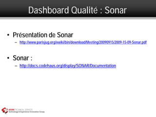 Dashboard Qualité : Sonar

• Présentation de Sonar
  – http://www.parisjug.org/xwiki/bin/download/Meeting/20090915/2009-15-09-Sonar.pdf



• Sonar :
  – http://docs.codehaus.org/display/SONAR/Documentation
 