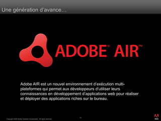 Une génération d’avance…




                    Adobe AIR est un nouvel environnement d’exécution multi-
                    plateformes qui permet aux développeurs d’utiliser leurs
                    connaissances en développement d’applications web pour réaliser
                    et déployer des applications riches sur le bureau.


                                                                                      ®




                                                                   13
 Copyright 2008 Adobe Systems Incorporated. All rights reserved.
 