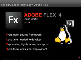 The RIA leader technology: Adobe Flex



                                                          ADOBE FLEX 4
                                                           Action Script 3
                                                           MXML




         Free, open source framework
         Less time needed to develop
         Expressive, highly interactive apps
         X-platform, consistent deployment

                                                                             ®




 Copyright 2008 Adobe Systems Incorporated. All rights reserved.
 