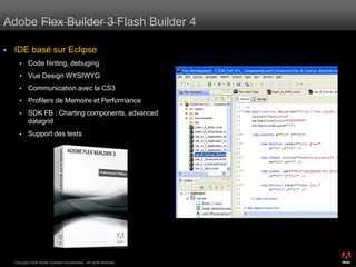 Adobe Flex Builder 3 Flash Builder 4

   IDE basé sur Eclipse
           Code hinting, debuging
           Vue Design WYSIWYG
           Communication avec la CS3
           Profilers de Memoire et Performance
           SDK FB : Charting components, advanced
            datagrid
           Support des tests




                                                                      ®




    Copyright 2008 Adobe Systems Incorporated. All rights reserved.
 