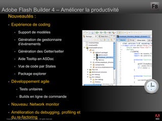 Adobe Flash Builder 4 – Améliorer la productivité
    Nouveautés :
       Expérience de coding
                   Support de modèles

                   Génération de gestionnaire
                    d’événements

                   Génération des Getter/setter

                   Aide Tooltip en ASDoc

                   Vue de code par States

                   Package explorer

       Développement agile
                   Tests unitaires

                   Builds en ligne de commande

       Nouveau: Network monitor
       Amélioration du debugging, profiling et                     ®




        du re-factoring
  Copyright 2008 Adobe Systems Incorporated. All rights reserved.
 