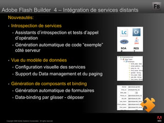 Adobe Flash Builder 4 – Intégration de services distants
   Nouveautés:
       Introspection de services
          Assistants d’introspection et tests d’appel
           d’opération
          Génération automatique de code “exemple”
                                                                    SOA   RES
           côté serveur                                             P     T


       Vue du modèle de données
         Configuration visuelle des services

         Support du Data management et du paging


       Génération de composants et binding
         Génération automatique de formulaires

         Data-binding par glisser - déposer




                                                                                ®




  Copyright 2008 Adobe Systems Incorporated. All rights reserved.
 