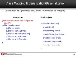 Class Mapping & Serialization/Deserialization

       L’annotation AS3 [RemoteClass] fournit l’information de mapping


                                  Product.as                          Product.java
[RemoteClass(alias="flex.samples.Pr
  oduct")]                                                            public class Product {
public class Product {
    public var id:int;                                                    private int id;
    public var name:String;                                               private String name;
    public var description:String;                                        private String description;
    public var price:Number;
                                                                          private double price;
    public var qtyInStock:int;
                                                                          private int qtyInStock;
}
                                                                          // getters and setters
                                                                      }

                                                                                                        ®




    Copyright 2008 Adobe Systems Incorporated. All rights reserved.
 