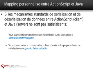 Mapping personnalisé entre ActionScript et Java

• Si les mécanismes standards de sérialisation et de
  désérialisation de données entre ActionScript (client)
  et Java (server) ne sont pas satisfaisants:

   – Vous pouvez implémenter l’interface ActionScript sur le client grâce à
     flash.utils.Iexternalizable

   – Vous pouvez créer la correspondance Java et écrire votre propre schéma de
     sérialisation avec java.io.Externalizable
 