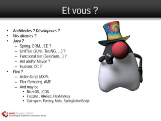 Et vous ?
•   Architectes ? Dévelopeurs ?
•   Vos attentes ?
•   Java ?
     – Spring, ORM, JEE ?
     – UnitTest (JUnit, TestNG, …) ?
     – Functional test (Selenium…) ?
     – Ant and/or Maven ?
     – Hudson, CC ?
•   Flex ?
     – ActionScript MXML
     – Flex Remoting, AMF
     – And may be
         • BlazeDS, LCDS
         • FlexUnit , RIATest, FlexMonkey
         • Cairngorm, Parsley, Mate, SpringActionScript
 