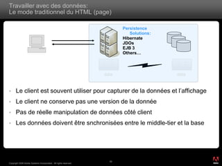Travailler avec des données:
Le mode traditionnel du HTML (page)

                                                                         Persistence
                                                                            Solutions:
                                                                         Hibernate
                                                                         JDOs
                                                                         EJB 3
                                                                         Others…



                                                                  data                   data


     Le client est souvent utiliser pour capturer de la données et l’affichage
     Le client ne conserve pas une version de la donnée
     Pas de réelle manipulation de données côté client
     Les données doivent être snchronisées entre le middle-tier et la base




                                                                                                ®




                                                                    52
Copyright 2008 Adobe Systems Incorporated. All rights reserved.
 
