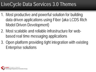 LiveCycle Data Services 3.0 Themes
1. Most productive and powerful solution for building
   data driven applications using Fiber (aka LCDS Rich
   Model Driven Development)
2. Most scalable and reliable infrastructure for web-
   based real time messaging applications
3. Open platform providing tight integration with existing
   Enterprise solutions
 