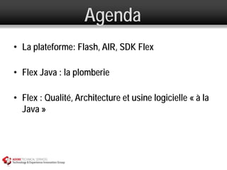 Agenda
• La plateforme: Flash, AIR, SDK Flex

• Flex Java : la plomberie

• Flex : Qualité, Architecture et usine logicielle « à la
  Java »
 