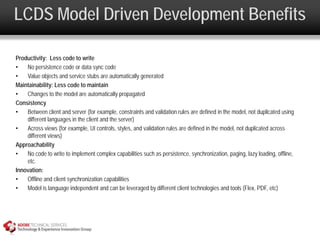 LCDS Model Driven Development Benefits

Productivity: Less code to write
•   No persistence code or data sync code
•   Value objects and service stubs are automatically generated
Maintainability: Less code to maintain
•   Changes to the model are automatically propagated
Consistency
•   Between client and server (for example, constraints and validation rules are defined in the model, not duplicated using
    different languages in the client and the server)
•   Across views (for example, UI controls, styles, and validation rules are defined in the model, not duplicated across
    different views)
Approachability
•   No code to write to implement complex capabilities such as persistence, synchronization, paging, lazy loading, offline,
    etc.
Innovation:
•   Offline and client synchronization capabilities
•   Model is language independent and can be leveraged by different client technologies and tools (Flex, PDF, etc)
 