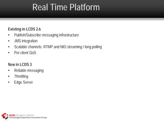 Real Time Platform

Existing in LCDS 2.6
• Publish/Subscribe messaging infrastructure
• JMS integration
• Scalable channels: RTMP and NIO streaming / long polling
• Per-client QoS

New in LCDS 3
• Reliable messaging
• Throttling
• Edge Server
 