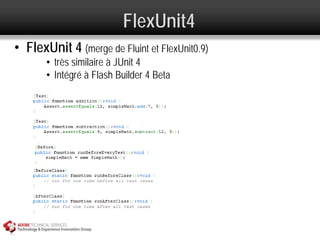 FlexUnit4
• FlexUnit 4 (merge de Fluint et FlexUnit0.9)
       • très similaire à JUnit 4
       • Intégré à Flash Builder 4 Beta
 