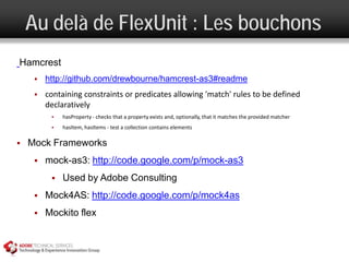 Au delà de FlexUnit : Les bouchons
Hamcrest
        http://github.com/drewbourne/hamcrest-as3#readme
        containing constraints or predicates allowing 'match' rules to be defined
         declaratively
             hasProperty - checks that a property exists and, optionally, that it matches the provided matcher
             hasItem, hasItems - test a collection contains elements

   Mock Frameworks
        mock-as3: http://code.google.com/p/mock-as3
             Used by Adobe Consulting
        Mock4AS: http://code.google.com/p/mock4as
        Mockito flex
 