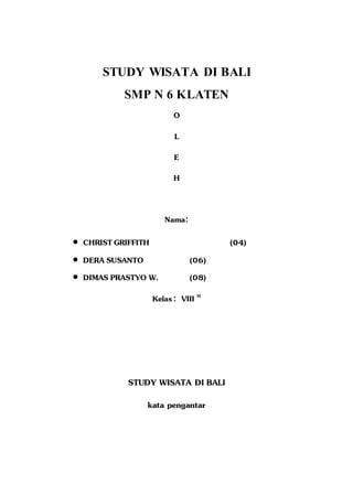 STUDY WISATA DI BALI 
SMP N 6 KLATEN 
O 
L 
E 
H 
Nama: 
 CHRIST GRIFFITH (04) 
 DERA SUSANTO (06) 
 DIMAS PRASTYO W. (08) 
Kelas : VIII H 
STUDY WISATA DI BALI 
kata pengantar 
 