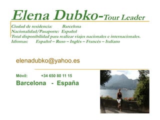 Elena Dubko- Tour Leader Ciudad de residencia:  Barcelona  Nacionalidad/Pasaporte:  Español Total disponibilidad para realizar viajes nacionales e internacionales. Idiomas:  Español – Ruso – Inglés – Francés – Italiano [email_address] Móvil:  +34 650 80 11 15 Barcelona  -  España 