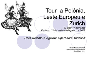 Tour  a Polônia,  Leste Europeu e Zurich 20 dias/ 17 pernoites Período:  21 de maio a 9 de junho de 2012 Held Turismo & Agaxtur Operadora Turística Guia Mauro Friedrich [email_address] Dezembro  2011 