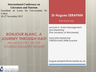 International Conference on
       Literature and Tourism
Faculdade de Letras Da Universidade De
Lisboa
26-27 November 2012                        Dr Hugues SERAPHIN
                                                  PhD PGCE MA


                                         Lecturer in Event Management
                                         and Marketing
                                         (The University of Winchester)
  BONJOUR BLANC, A
JOURNEY THROUGH HAITI                    Associate researcher
                                         CREDDI-LEAD 2438 Guyane
    AN ALLEGORY OF THE
  TOURISM INDUSTRY IN HAITI



                                         Hugues.seraphin@winchester.ac.uk
 