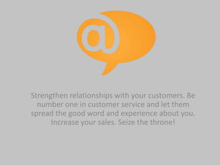 Strengthen relationships with your customers. Be
number one in customer service and let them
spread the good word and experience about you.
Increase your sales. Seize the throne!
 