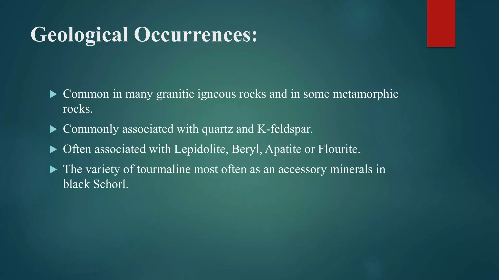 Geological Occurrences:
 Common in many granitic igneous rocks and in some metamorphic
rocks.
 Commonly associated with quartz and K-feldspar.
 Often associated with Lepidolite, Beryl, Apatite or Flourite.
 The variety of tourmaline most often as an accessory minerals in
black Schorl.
 