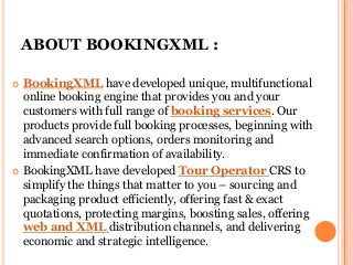 ABOUT BOOKINGXML :
 BookingXML have developed unique, multifunctional
online booking engine that provides you and your
customers with full range of booking services. Our
products provide full booking processes, beginning with
advanced search options, orders monitoring and
immediate confirmation of availability.
 BookingXML have developed Tour Operator CRS to
simplify the things that matter to you – sourcing and
packaging product efficiently, offering fast & exact
quotations, protecting margins, boosting sales, offering
web and XML distribution channels, and delivering
economic and strategic intelligence.
 