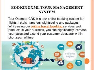 BOOKINGXML TOUR MANAGEMENT
SYSTEM
Tour Operator CRS is a tour online booking system for
flights, hotels, transfers, sightseeing and packages.
While using our online travel booking services and
products in your business, you can significantly increase
your sales and extend your customer database within
short span of time.
 