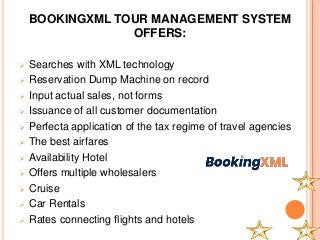 BOOKINGXML TOUR MANAGEMENT SYSTEM
OFFERS:
 Searches with XML technology
 Reservation Dump Machine on record
 Input actual sales, not forms
 Issuance of all customer documentation
 Perfecta application of the tax regime of travel agencies
 The best airfares
 Availability Hotel
 Offers multiple wholesalers
 Cruise
 Car Rentals
 Rates connecting flights and hotels
 