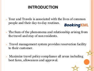 INTRODUCTION
 Tour and Travels is associated with the lives of common
people and their day-to-day routines.
 The Sum of the phenomena and relationship arising from
the travel and stay of non residents.
 Travel management system provides reservation facility
to their customer.
 Maximize travel policy compliance all areas including
best fares, allowances and approval.
 