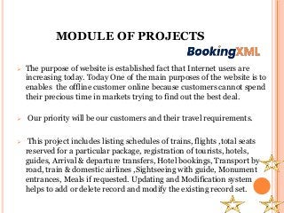 MODULE OF PROJECTS
 The purpose of website is established fact that Internet users are
increasing today. Today One of the main purposes of the website is to
enables the offline customer online because customers cannot spend
their precious time in markets trying to find out the best deal.
 Our priority will be our customers and their travel requirements.
 This project includes listing schedules of trains, flights ,total seats
reserved for a particular package, registration of tourists, hotels,
guides, Arrival & departure transfers, Hotel bookings, Transport by
road, train & domestic airlines ,Sightseeing with guide, Monument
entrances, Meals if requested. Updating and Modification system
helps to add or delete record and modify the existing record set.
 