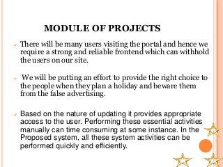 MODULE OF PROJECTS
 There will be many users visiting the portal and hence we
require a strong and reliable frontend which can withhold
the users on our site.
 We will be putting an effort to provide the right choice to
the people when they plan a holiday and beware them
from the false advertising.
 Based on the nature of updating it provides appropriate
access to the user. Performing these essential activities
manually can time consuming at some instance. In the
Proposed system, all these system activities can be
performed quickly and efficiently.
 